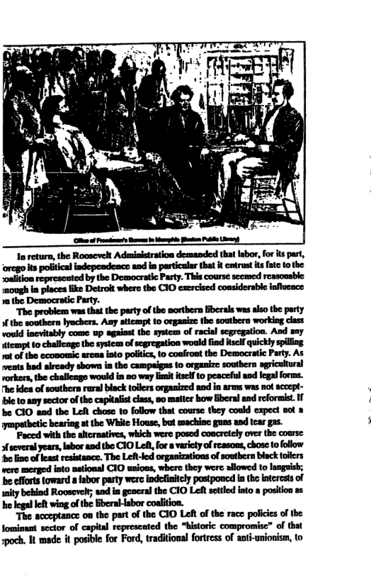 1 the Democratic Party. The problem was that the pasty of the nortbern iberals was also the party the southern lynchers. Any atiempt 1o organize the southern working class vould inevitably come up against the system of racial scgregation. And any ttempt 1o challenge the system of scgregation would find itsclf quickly spiling 1ot of the economic arcas to politics, to coafront the Democratic Party. As vents had aircady shown in the campaigas o organize southern sgricuitural vorkers, the challenge would in 20 way it itself t0 peaceful and legal forms. The idea of southern rural black tollers organized and in arms was not scocpt- ble o any sector of the capitalit class, 0o matter bow liberal and reformist. If be CIO and the Left chose 1o follow that course they could expect sot 8 hearing at the White House, but machine guns and tcar gas. Faced with the altcrnatives, which were posed concretely over the course several years, Iabor and the C10 Left, for a variety of reasons, chose to fllow e fine of least resistance. The LeR-Jed organizations of soutbern black toiiers were merged into nstional CIO uaioas, wher they were sllowed to laogusk; e cfforts toward a fabor party were indefinitcly postponcd in the interests of ity bekind Roosevelt; and in general the C10 Lot settled into a position as he legal left wing of the iberallabor coalition. The acceptance on the part of the CIO LeR of the race policies of the fomimant sector of capital represcated the “historic compromisc” of that spoch. It made it posible for Ford, traditional fortress of anti-unionism, to